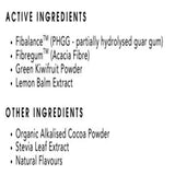 Ingredients: Fibalance. Fibregum, Green Kiwifruit Powder, Lemon Balm Extract, Organic Alkalised Cocoa Powder, Stevia Leaf Extract, Natural Flavours.