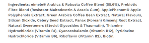 Image of Pro-tabolism Plus Coffee 30 x 4.5g sachets Ingredients:
 Arabica & Robusta Coffee Blend (55.6%),Resistant Maltodextrin, Acacia Gum, ApplePhenom® Apple Polyphenols Extract, Green Arabica Coffee Bean Extract, Natural Flavours, Silicon Dioxide, Celery Seed Extract, Panax (Korean) Ginseng Root Extract, Natural Sweeteners (Steviol Glycosides & Thaumatin), Thiamine Hydrochloride (Vitamin B1), Cyanocobalamin (Vitamin B12), Pyridoxine Hydrochloride (Vitamin B6), Riboflavin (Vitamin B2), Biotin.